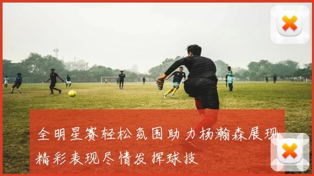 全明星赛轻松氛围助力杨瀚森展现精彩表现尽情发挥球技