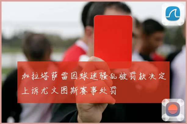 加拉塔萨雷因球迷骚乱被罚款决定上诉尤文图斯赛事处罚