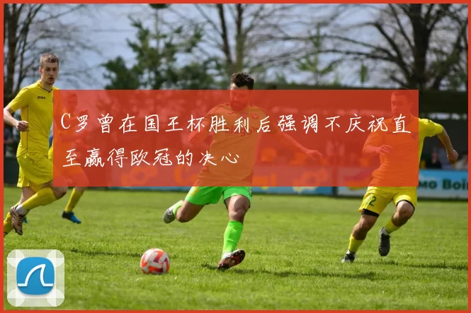 C罗曾在国王杯胜利后强调不庆祝直至赢得欧冠的决心