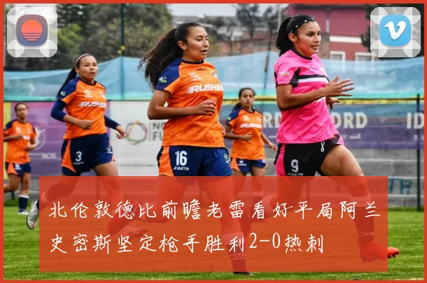 北伦敦德比前瞻老雷看好平局阿兰史密斯坚定枪手胜利2-0热刺
