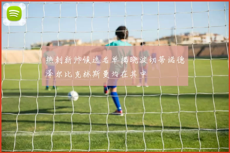 热刺新帅候选名单揭晓波切蒂诺德泽尔比克林斯曼均在其中
