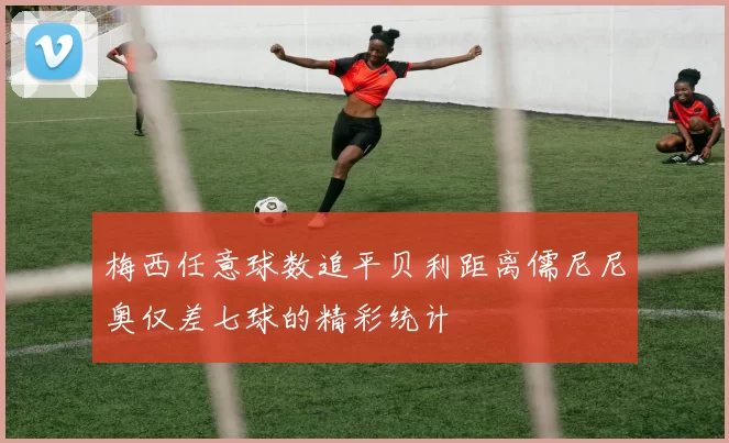 梅西任意球数追平贝利距离儒尼尼奥仅差七球的精彩统计