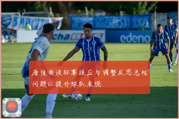 唐佳丽谈杯赛适应与调整反思总结问题以提升球队表现