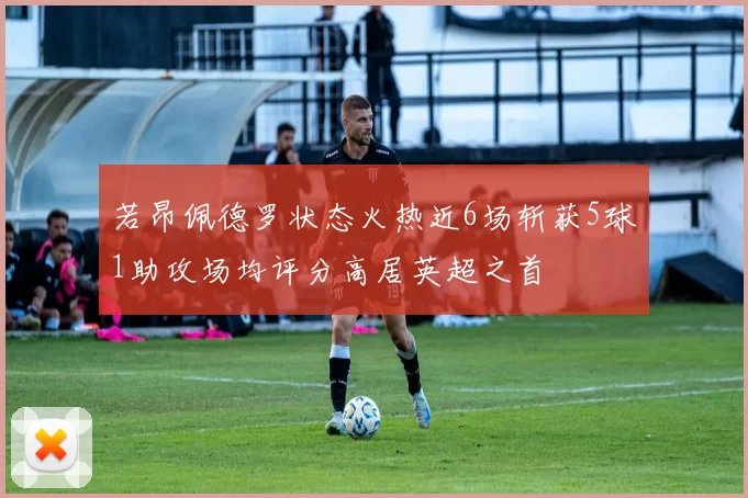 若昂佩德罗状态火热近6场斩获5球1助攻场均评分高居英超之首