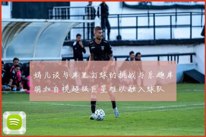 娟儿谈与库里打球的挑战与乐趣库明加自视超级巨星难以融入球队
