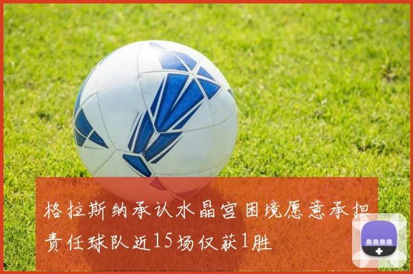 格拉斯纳承认水晶宫困境愿意承担责任球队近15场仅获1胜