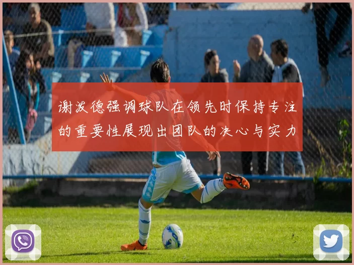 谢泼德强调球队在领先时保持专注的重要性展现出团队的决心与实力