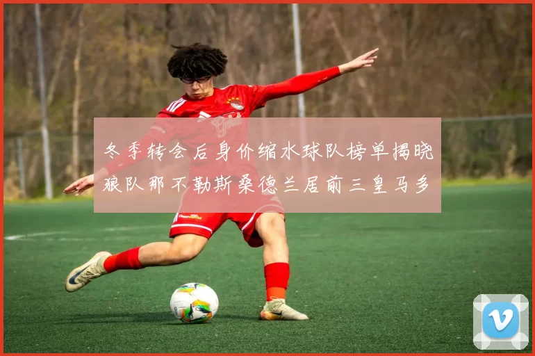 冬季转会后身价缩水球队榜单揭晓狼队那不勒斯桑德兰居前三皇马多特也在其中